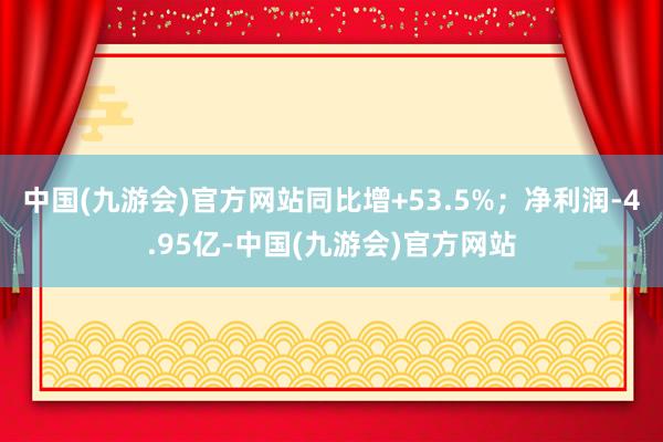 中国(九游会)官方网站同比增+53.5%；净利润-4.95亿-中国(九游会)官方网站
