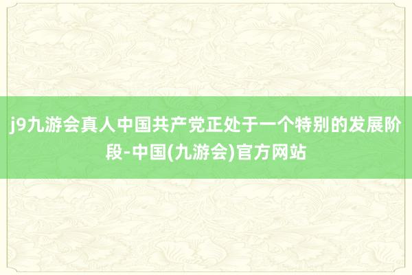 j9九游会真人中国共产党正处于一个特别的发展阶段-中国(九游会)官方网站