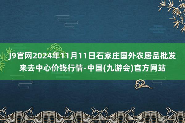 J9官网2024年11月11日石家庄国外农居品批发来去中心价钱行情-中国(九游会)官方网站