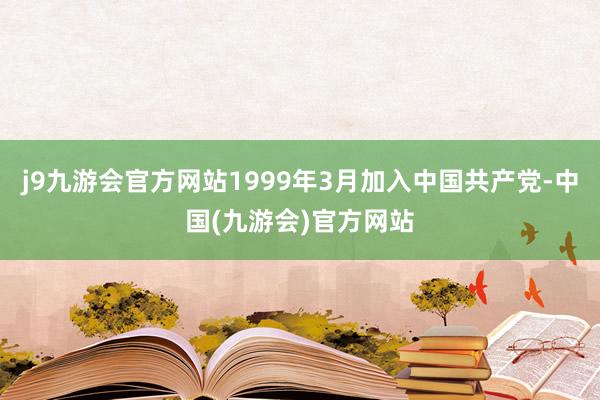 j9九游会官方网站1999年3月加入中国共产党-中国(九游会)官方网站