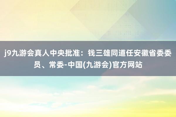 j9九游会真人中央批准：钱三雄同道任安徽省委委员、常委-中国(九游会)官方网站