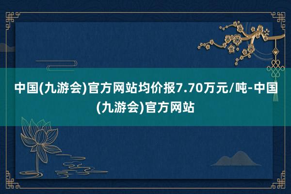 中国(九游会)官方网站均价报7.70万元/吨-中国(九游会)官方网站