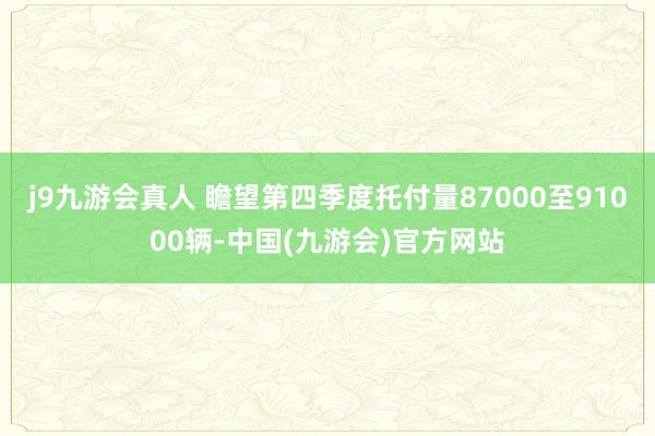 j9九游会真人 瞻望第四季度托付量87000至91000辆-中国(九游会)官方网站