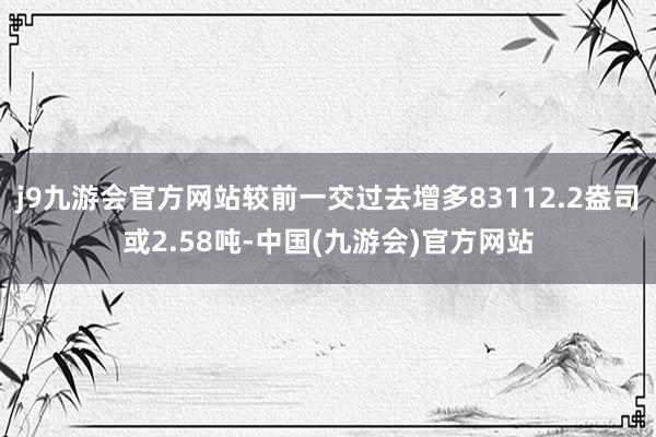 j9九游会官方网站较前一交过去增多83112.2盎司或2.58吨-中国(九游会)官方网站