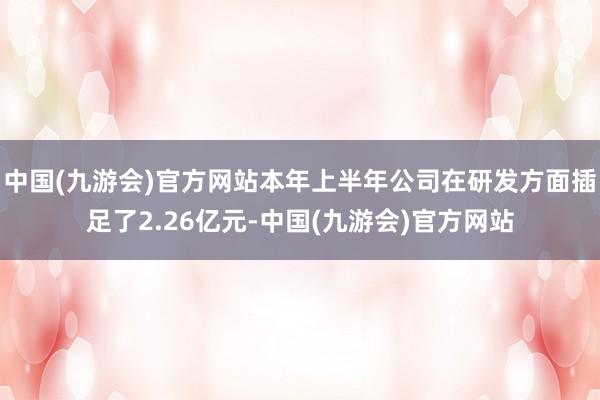 中国(九游会)官方网站本年上半年公司在研发方面插足了2.26亿元-中国(九游会)官方网站