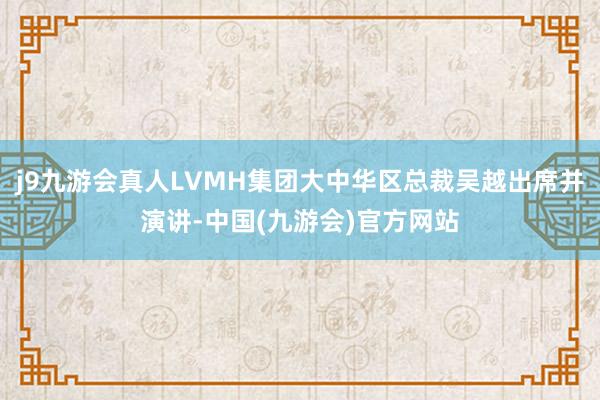 j9九游会真人LVMH集团大中华区总裁吴越出席并演讲-中国(九游会)官方网站