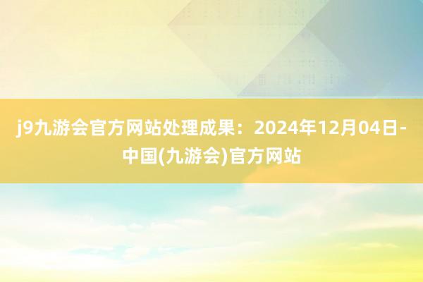 j9九游会官方网站处理成果：2024年12月04日-中国(九游会)官方网站