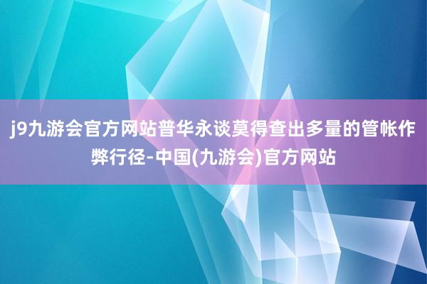 j9九游会官方网站普华永谈莫得查出多量的管帐作弊行径-中国(九游会)官方网站