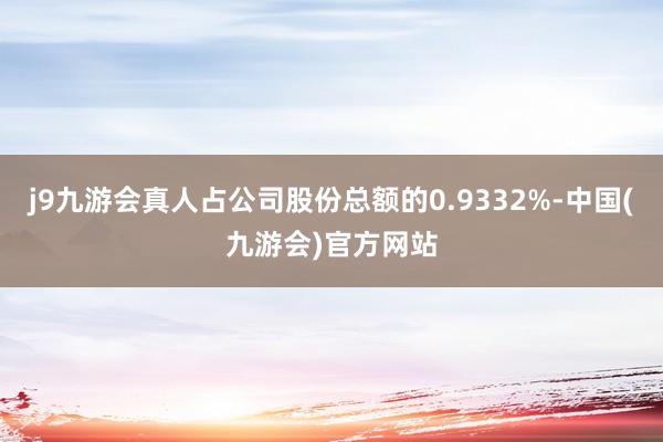 j9九游会真人占公司股份总额的0.9332%-中国(九游会)官方网站