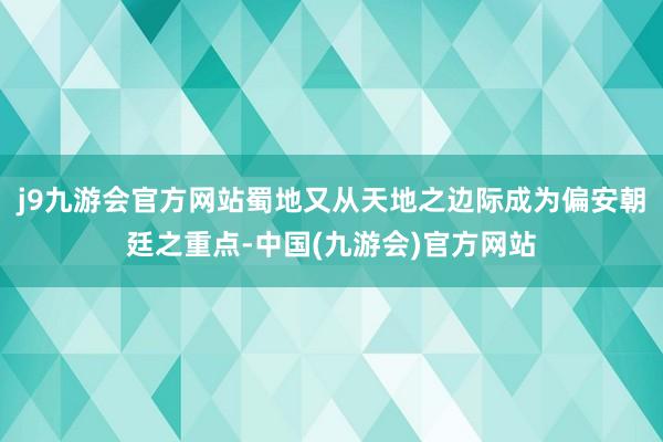 j9九游会官方网站蜀地又从天地之边际成为偏安朝廷之重点-中国(九游会)官方网站