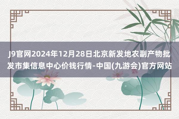 J9官网2024年12月28日北京新发地农副产物批发市集信息中心价钱行情-中国(九游会)官方网站