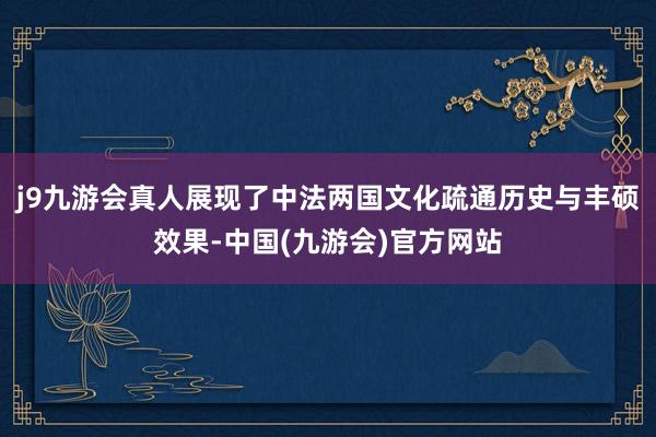 j9九游会真人展现了中法两国文化疏通历史与丰硕效果-中国(九游会)官方网站