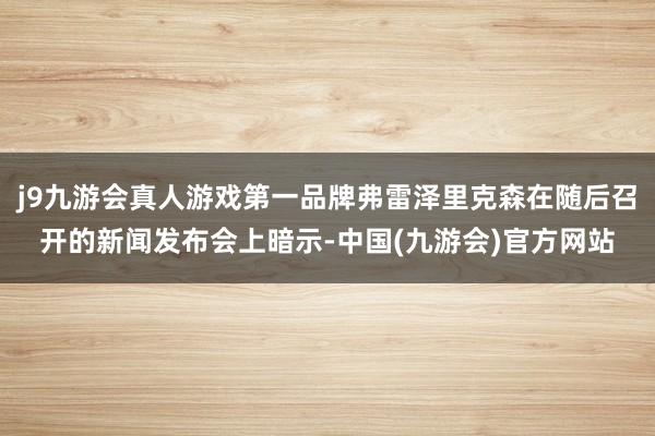 j9九游会真人游戏第一品牌弗雷泽里克森在随后召开的新闻发布会上暗示-中国(九游会)官方网站