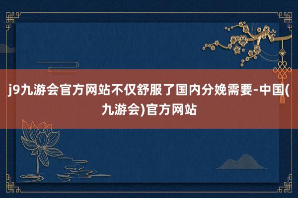 j9九游会官方网站不仅舒服了国内分娩需要-中国(九游会)官方网站