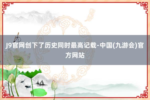 J9官网创下了历史同时最高记载-中国(九游会)官方网站