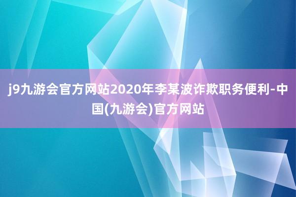 j9九游会官方网站2020年李某波诈欺职务便利-中国(九游会)官方网站