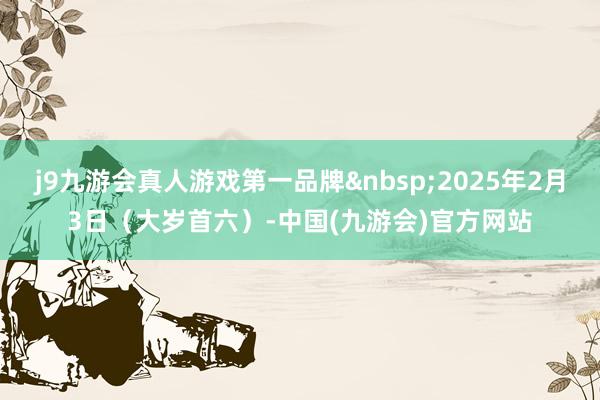 j9九游会真人游戏第一品牌&nbsp;2025年2月3日（大岁首六）-中国(九游会)官方网站