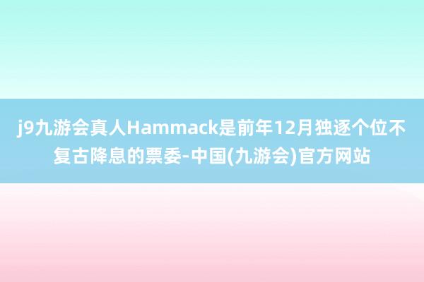j9九游会真人Hammack是前年12月独逐个位不复古降息的票委-中国(九游会)官方网站