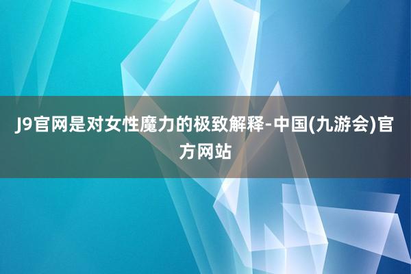 J9官网是对女性魔力的极致解释-中国(九游会)官方网站