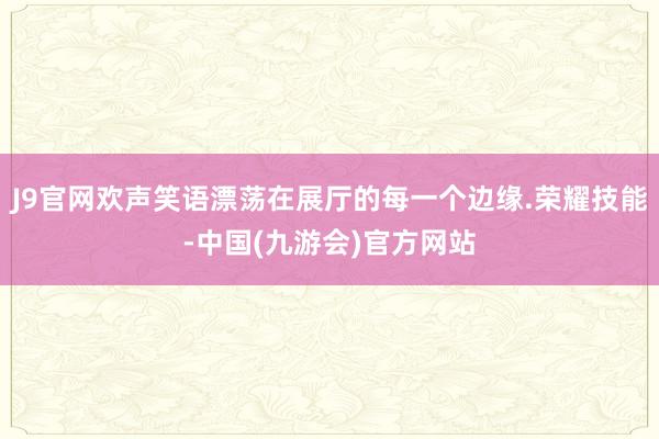 J9官网欢声笑语漂荡在展厅的每一个边缘.荣耀技能-中国(九游会)官方网站