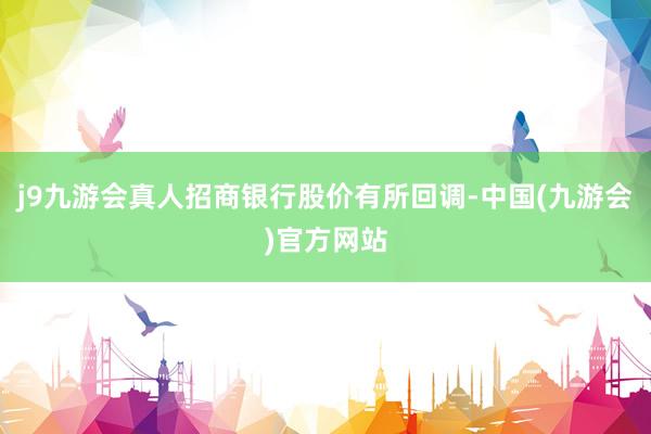 j9九游会真人招商银行股价有所回调-中国(九游会)官方网站
