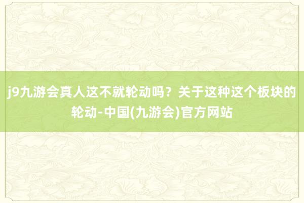 j9九游会真人这不就轮动吗？关于这种这个板块的轮动-中国(九游会)官方网站