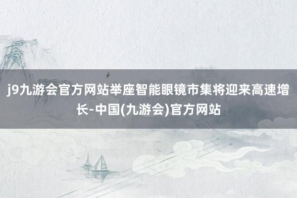 j9九游会官方网站举座智能眼镜市集将迎来高速增长-中国(九游会)官方网站