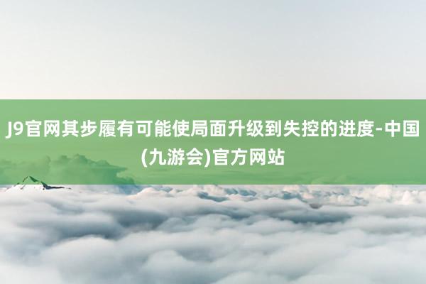 J9官网其步履有可能使局面升级到失控的进度-中国(九游会)官方网站