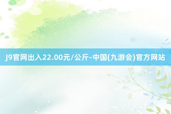 J9官网出入22.00元/公斤-中国(九游会)官方网站