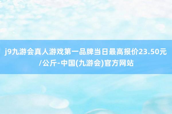 j9九游会真人游戏第一品牌当日最高报价23.50元/公斤-中国(九游会)官方网站