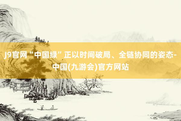 J9官网“中国绿”正以时间破局、全链协同的姿态-中国(九游会)官方网站